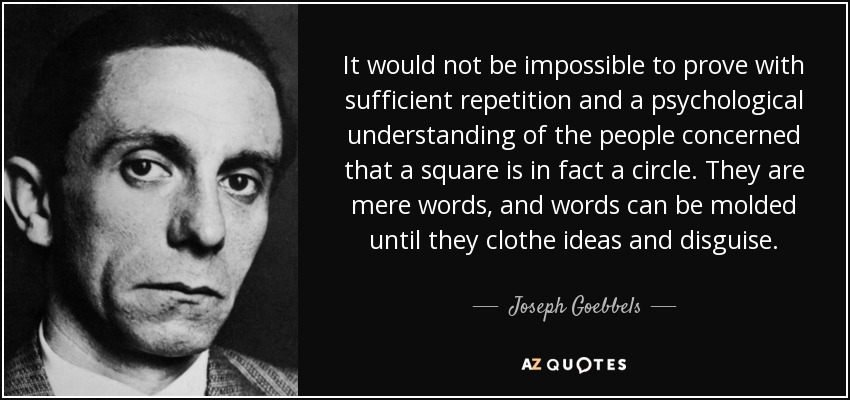 It would not be impossible to prove with sufficient repetition and a psychological understanding of the people concerned that a square is in fact a circle. They are mere words, and words can be molded until they clothe ideas and disguise. - Joseph Goebbels