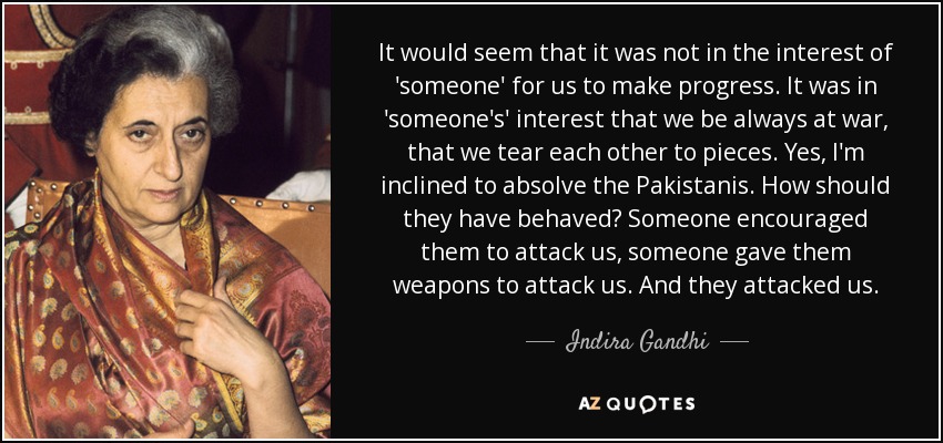 It would seem that it was not in the interest of 'someone' for us to make progress. It was in 'someone's' interest that we be always at war, that we tear each other to pieces. Yes, I'm inclined to absolve the Pakistanis. How should they have behaved? Someone encouraged them to attack us, someone gave them weapons to attack us. And they attacked us. - Indira Gandhi