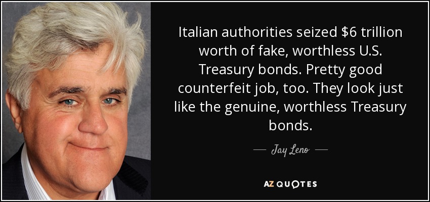 Italian authorities seized $6 trillion worth of fake, worthless U.S. Treasury bonds. Pretty good counterfeit job, too. They look just like the genuine, worthless Treasury bonds. - Jay Leno