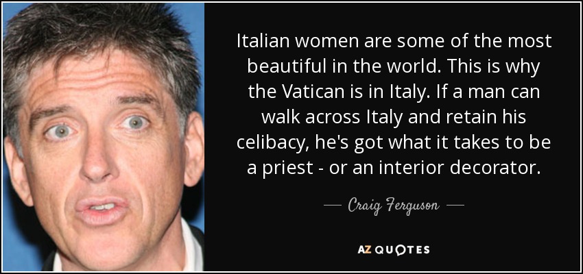 Italian women are some of the most beautiful in the world. This is why the Vatican is in Italy. If a man can walk across Italy and retain his celibacy, he's got what it takes to be a priest - or an interior decorator. - Craig Ferguson
