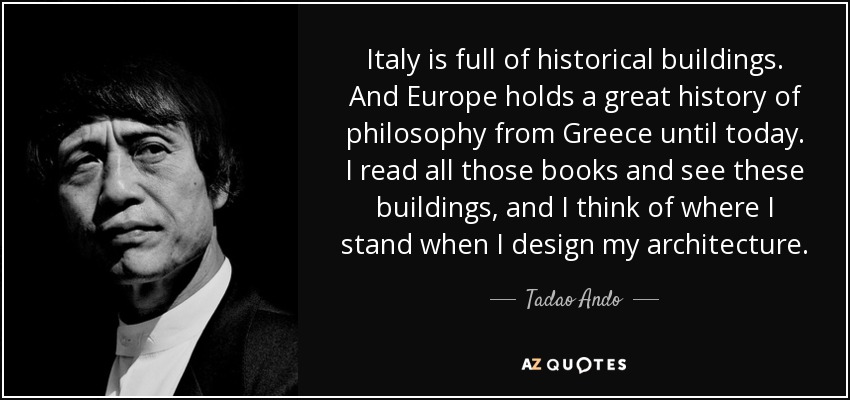 Italy is full of historical buildings. And Europe holds a great history of philosophy from Greece until today. I read all those books and see these buildings, and I think of where I stand when I design my architecture. - Tadao Ando
