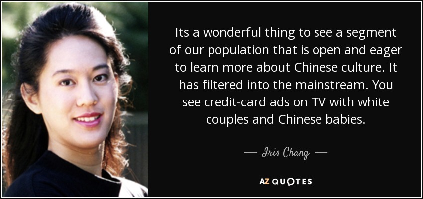 Its a wonderful thing to see a segment of our population that is open and eager to learn more about Chinese culture. It has filtered into the mainstream. You see credit-card ads on TV with white couples and Chinese babies. - Iris Chang