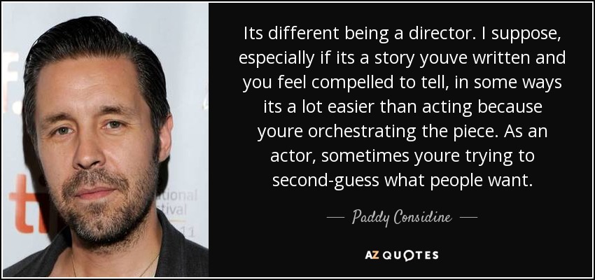 Its different being a director. I suppose, especially if its a story youve written and you feel compelled to tell, in some ways its a lot easier than acting because youre orchestrating the piece. As an actor, sometimes youre trying to second-guess what people want. - Paddy Considine