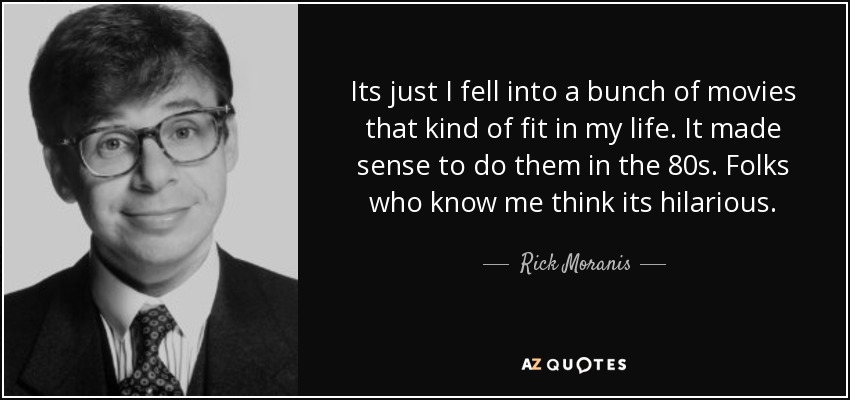 Its just I fell into a bunch of movies that kind of fit in my life. It made sense to do them in the 80s. Folks who know me think its hilarious. - Rick Moranis
