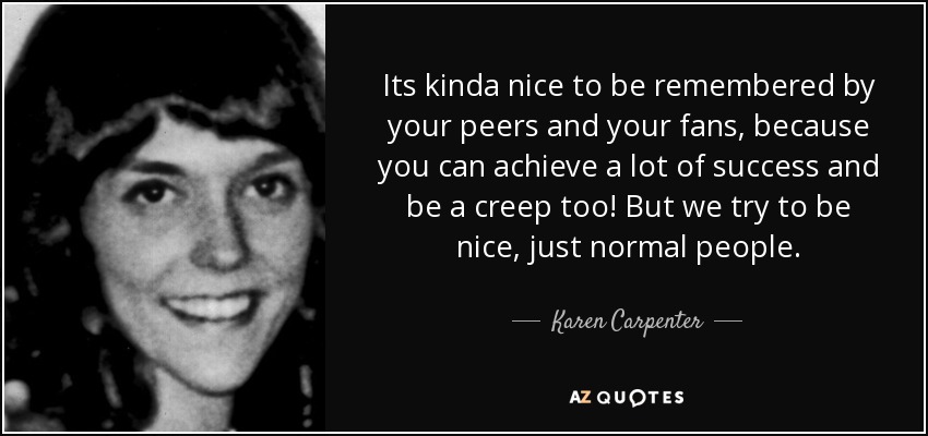 Its kinda nice to be remembered by your peers and your fans, because you can achieve a lot of success and be a creep too! But we try to be nice, just normal people. - Karen Carpenter