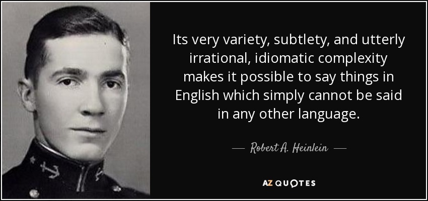 Its very variety, subtlety, and utterly irrational, idiomatic complexity makes it possible to say things in English which simply cannot be said in any other language. - Robert A. Heinlein