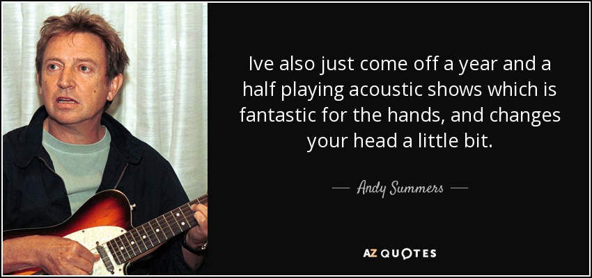 Ive also just come off a year and a half playing acoustic shows which is fantastic for the hands, and changes your head a little bit. - Andy Summers