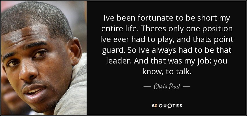 Ive been fortunate to be short my entire life. Theres only one position Ive ever had to play, and thats point guard. So Ive always had to be that leader. And that was my job: you know, to talk. - Chris Paul