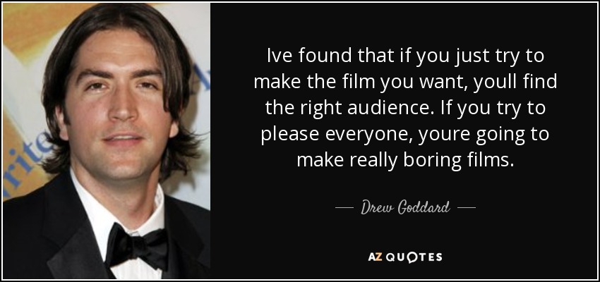 Ive found that if you just try to make the film you want, youll find the right audience. If you try to please everyone, youre going to make really boring films. - Drew Goddard