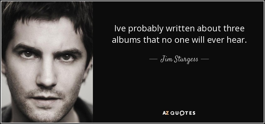 Ive probably written about three albums that no one will ever hear. - Jim Sturgess