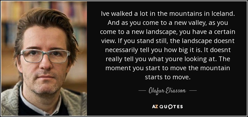 Ive walked a lot in the mountains in Iceland. And as you come to a new valley, as you come to a new landscape, you have a certain view. If you stand still, the landscape doesnt necessarily tell you how big it is. It doesnt really tell you what youre looking at. The moment you start to move the mountain starts to move. - Olafur Eliasson