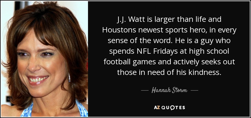 J.J. Watt is larger than life and Houstons newest sports hero, in every sense of the word. He is a guy who spends NFL Fridays at high school football games and actively seeks out those in need of his kindness. - Hannah Storm