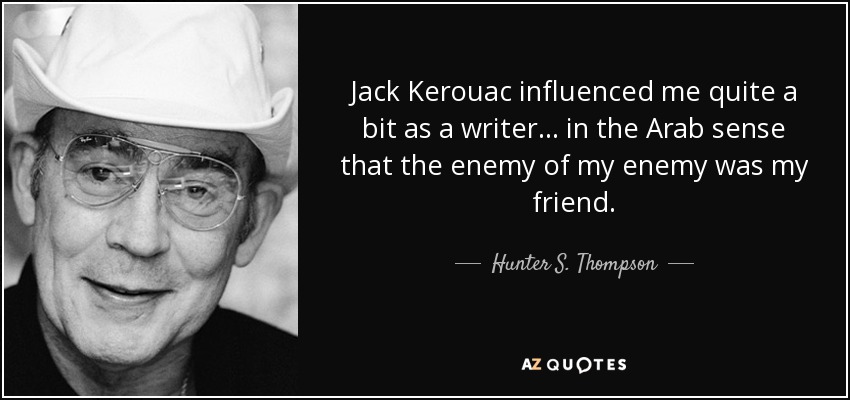 Jack Kerouac influenced me quite a bit as a writer... in the Arab sense that the enemy of my enemy was my friend. - Hunter S. Thompson