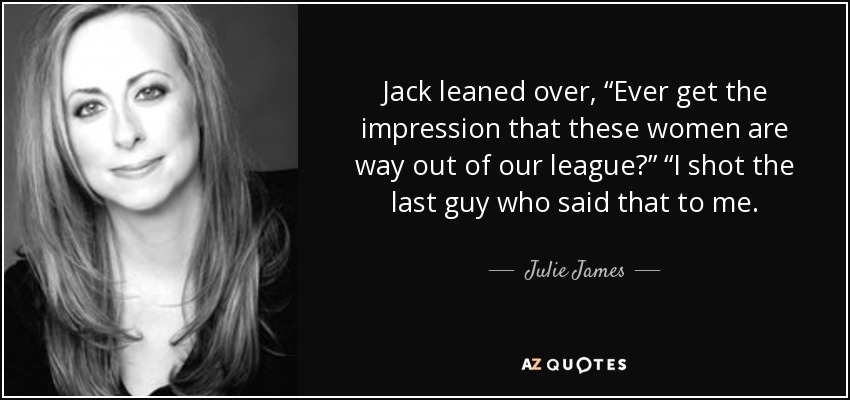 Jack leaned over, “Ever get the impression that these women are way out of our league?” “I shot the last guy who said that to me. - Julie James