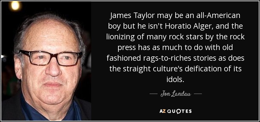 James Taylor may be an all-American boy but he isn't Horatio Alger, and the lionizing of many rock stars by the rock press has as much to do with old fashioned rags-to-riches stories as does the straight culture's deification of its idols. - Jon Landau