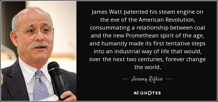 James Watt patented his steam engine on the eve of the American Revolution, consummating a relationship between coal and the new Promethean spirit of the age, and humanity made its first tentative steps into an industrial way of life that would, over the next two centuries, forever change the world. - Jeremy Rifkin