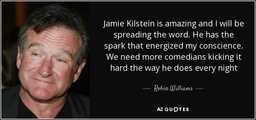 Jamie Kilstein is amazing and I will be spreading the word. He has the spark that energized my conscience. We need more comedians kicking it hard the way he does every night - Robin Williams