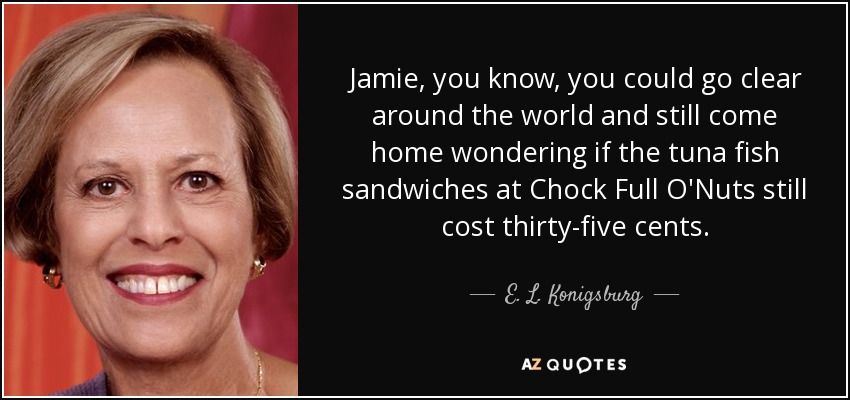 Jamie, you know, you could go clear around the world and still come home wondering if the tuna fish sandwiches at Chock Full O'Nuts still cost thirty-five cents. - E. L. Konigsburg