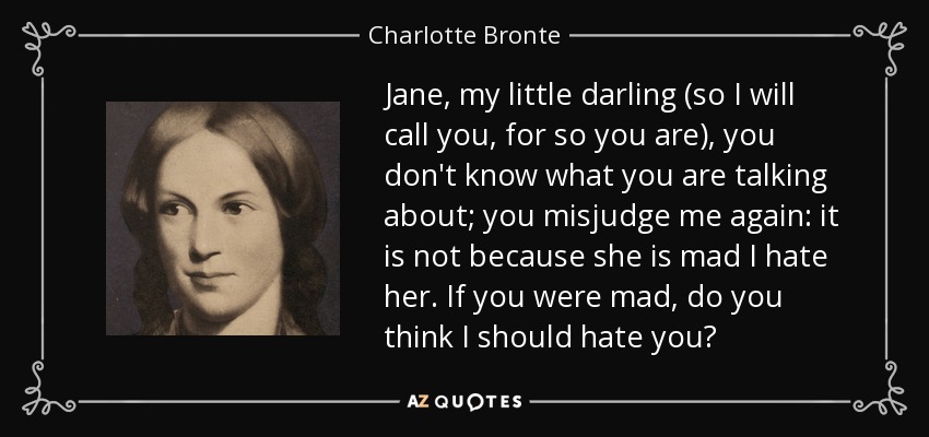 Jane, my little darling (so I will call you, for so you are), you don't know what you are talking about; you misjudge me again: it is not because she is mad I hate her. If you were mad, do you think I should hate you? - Charlotte Bronte