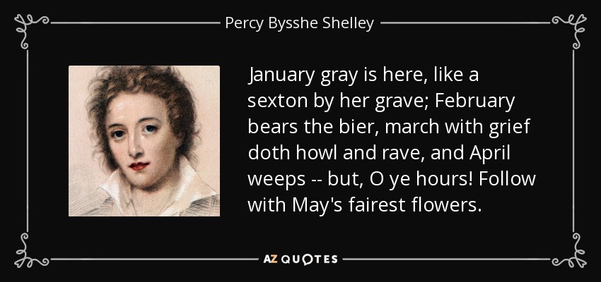 January gray is here, like a sexton by her grave; February bears the bier, march with grief doth howl and rave, and April weeps -- but, O ye hours! Follow with May's fairest flowers. - Percy Bysshe Shelley