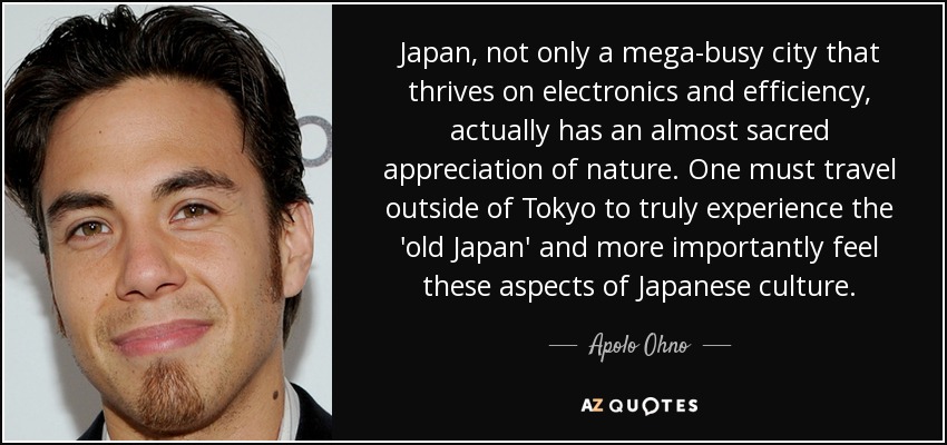 Japan, not only a mega-busy city that thrives on electronics and efficiency, actually has an almost sacred appreciation of nature. One must travel outside of Tokyo to truly experience the 'old Japan' and more importantly feel these aspects of Japanese culture. - Apolo Ohno