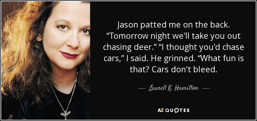 Jason patted me on the back. “Tomorrow night we'll take you out chasing deer.” “I thought you'd chase cars,” I said. He grinned. “What fun is that? Cars don't bleed. - Laurell K. Hamilton