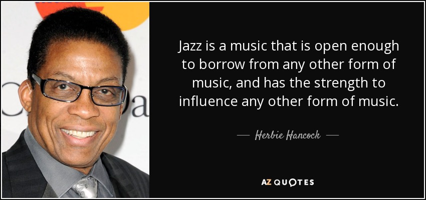 Jazz is a music that is open enough to borrow from any other form of music, and has the strength to influence any other form of music. - Herbie Hancock