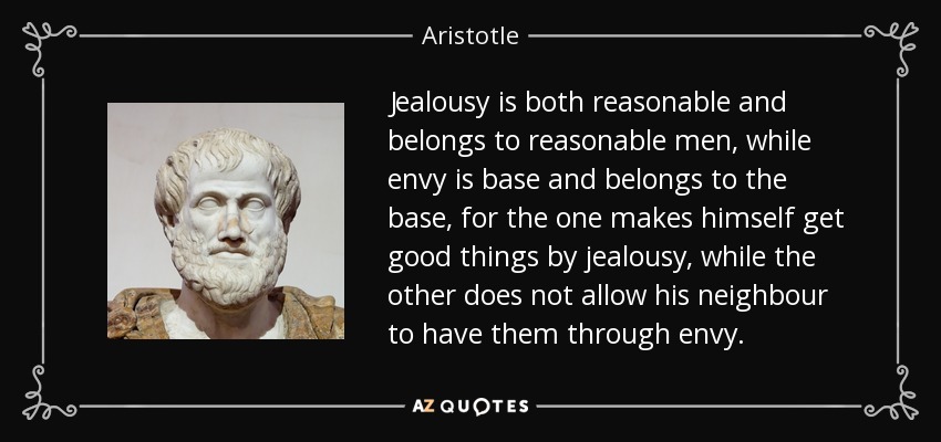 Jealousy is both reasonable and belongs to reasonable men, while envy is base and belongs to the base, for the one makes himself get good things by jealousy, while the other does not allow his neighbour to have them through envy. - Aristotle