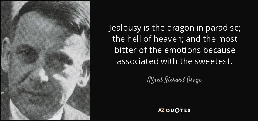 Jealousy is the dragon in paradise; the hell of heaven; and the most bitter of the emotions because associated with the sweetest. - Alfred Richard Orage