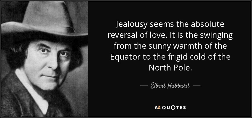 Jealousy seems the absolute reversal of love. It is the swinging from the sunny warmth of the Equator to the frigid cold of the North Pole. - Elbert Hubbard
