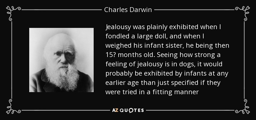 Jealousy was plainly exhibited when I fondled a large doll, and when I weighed his infant sister, he being then 15? months old. Seeing how strong a feeling of jealousy is in dogs, it would probably be exhibited by infants at any earlier age than just specified if they were tried in a fitting manner - Charles Darwin