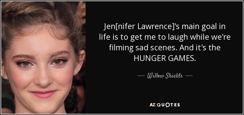 Jen[nifer Lawrence]'s main goal in life is to get me to laugh while we're filming sad scenes. And it's the HUNGER GAMES. - Willow Shields