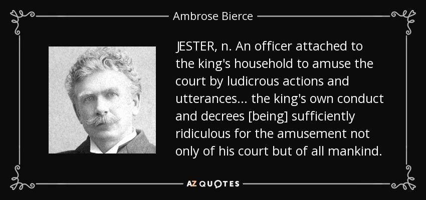JESTER, n. An officer attached to the king's household to amuse the court by ludicrous actions and utterances . . . the king's own conduct and decrees [being] sufficiently ridiculous for the amusement not only of his court but of all mankind. - Ambrose Bierce