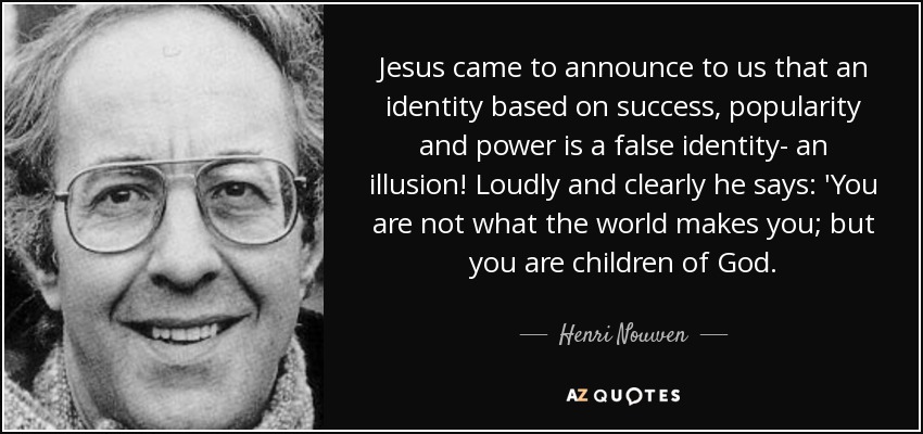 Jesus came to announce to us that an identity based on success, popularity and power is a false identity- an illusion! Loudly and clearly he says: 'You are not what the world makes you; but you are children of God. - Henri Nouwen