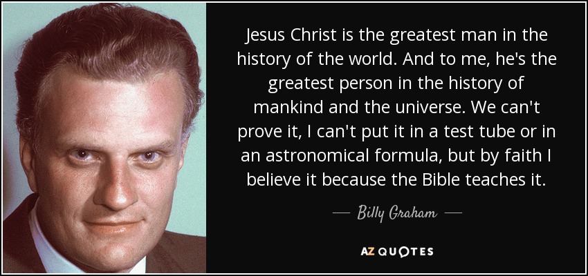 Jesus Christ is the greatest man in the history of the world. And to me, he's the greatest person in the history of mankind and the universe. We can't prove it, I can't put it in a test tube or in an astronomical formula, but by faith I believe it because the Bible teaches it. - Billy Graham