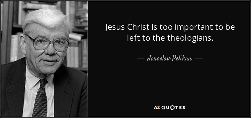 Jesus Christ is too important to be left to the theologians. - Jaroslav Pelikan