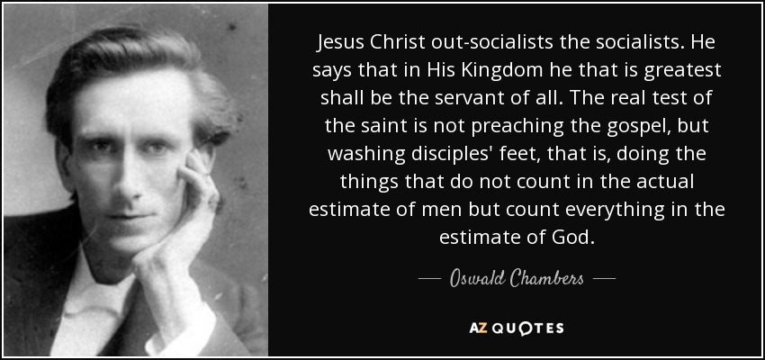 Jesus Christ out-socialists the socialists. He says that in His Kingdom he that is greatest shall be the servant of all. The real test of the saint is not preaching the gospel, but washing disciples' feet, that is, doing the things that do not count in the actual estimate of men but count everything in the estimate of God. - Oswald Chambers
