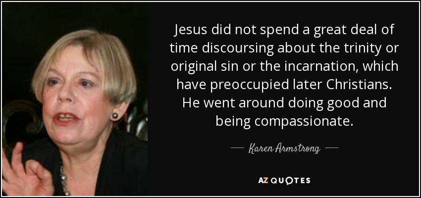 Jesus did not spend a great deal of time discoursing about the trinity or original sin or the incarnation, which have preoccupied later Christians. He went around doing good and being compassionate. - Karen Armstrong