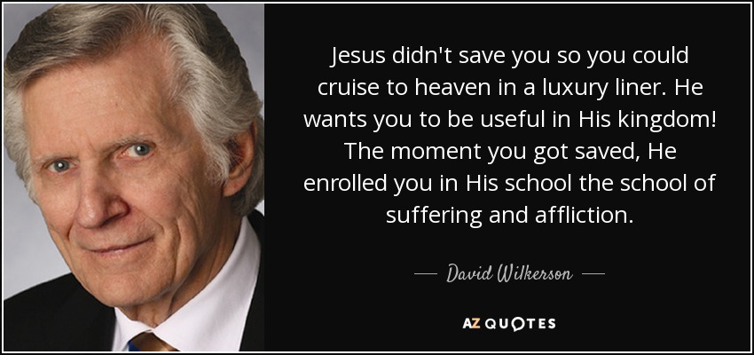 Jesus didn't save you so you could cruise to heaven in a luxury liner. He wants you to be useful in His kingdom! The moment you got saved, He enrolled you in His school the school of suffering and affliction. - David Wilkerson