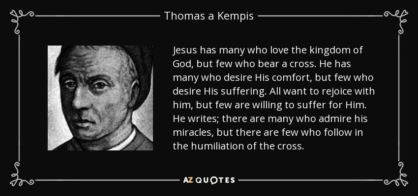 Jesus has many who love the kingdom of God, but few who bear a cross. He has many who desire His comfort, but few who desire His suffering. All want to rejoice with him, but few are willing to suffer for Him. He writes; there are many who admire his miracles, but there are few who follow in the humiliation of the cross. - Thomas a Kempis
