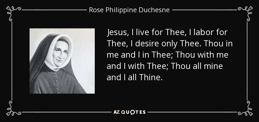 Jesus, I live for Thee, I labor for Thee, I desire only Thee. Thou in me and I in Thee; Thou with me and I with Thee; Thou all mine and I all Thine. - Rose Philippine Duchesne