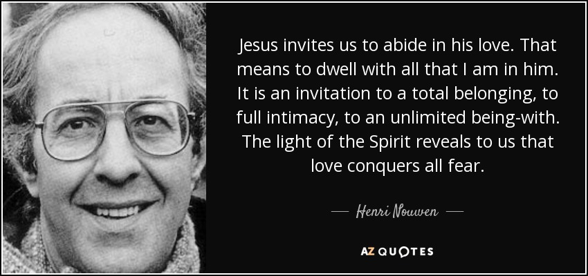 Jesus invites us to abide in his love. That means to dwell with all that I am in him. It is an invitation to a total belonging, to full intimacy, to an unlimited being-with. The light of the Spirit reveals to us that love conquers all fear. - Henri Nouwen