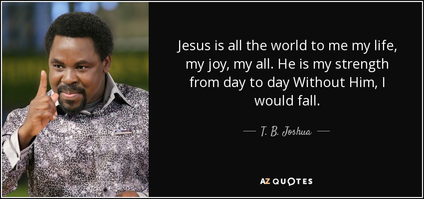 Jesus is all the world to me my life, my joy, my all. He is my strength from day to day Without Him, I would fall. - T. B. Joshua