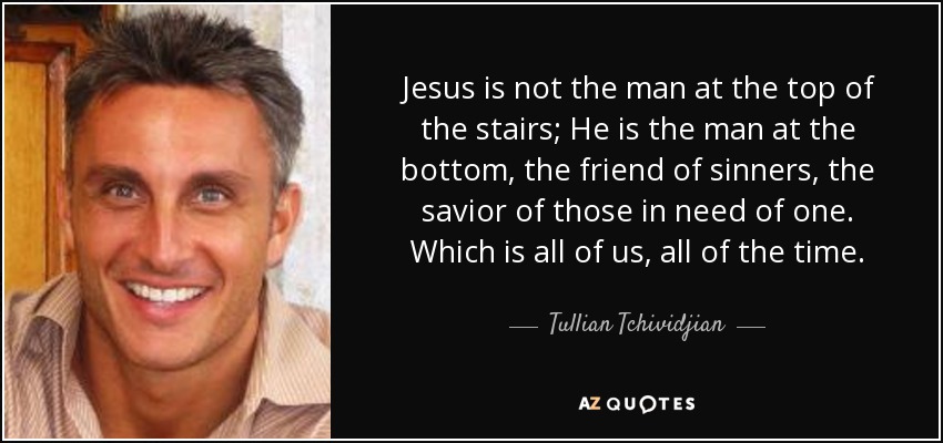 Jesus is not the man at the top of the stairs; He is the man at the bottom, the friend of sinners, the savior of those in need of one. Which is all of us, all of the time. - Tullian Tchividjian