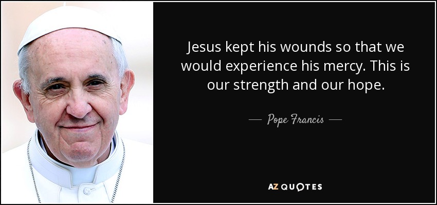 Jesus kept his wounds so that we would experience his mercy. This is our strength and our hope. - Pope Francis