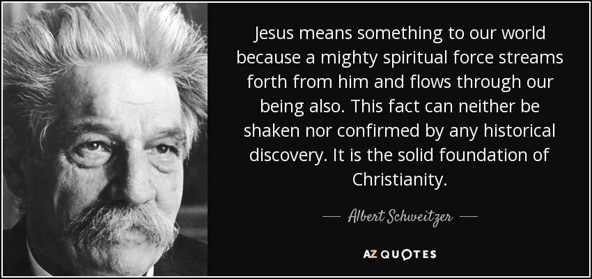 Jesus means something to our world because a mighty spiritual force streams forth from him and flows through our being also. This fact can neither be shaken nor confirmed by any historical discovery. It is the solid foundation of Christianity. - Albert Schweitzer