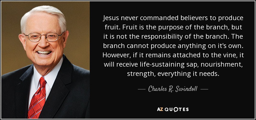 Jesus never commanded believers to produce fruit. Fruit is the purpose of the branch, but it is not the responsibility of the branch. The branch cannot produce anything on it's own. However, if it remains attached to the vine, it will receive life-sustaining sap, nourishment, strength, everything it needs. - Charles R. Swindoll