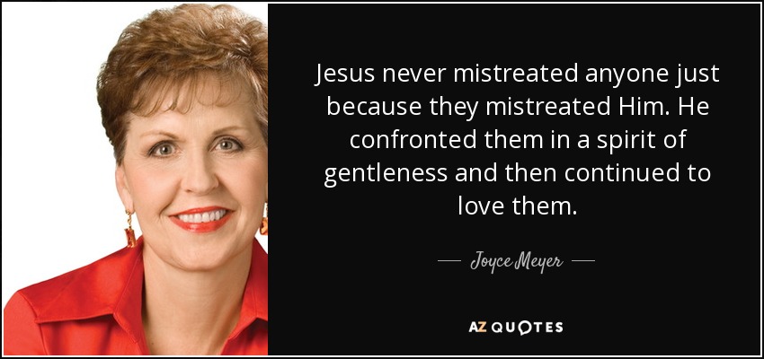 Jesus never mistreated anyone just because they mistreated Him. He confronted them in a spirit of gentleness and then continued to love them. - Joyce Meyer