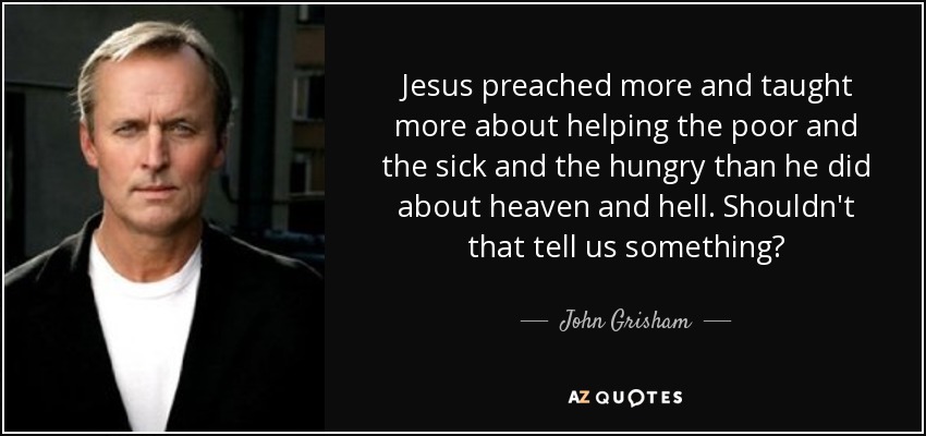 Jesus preached more and taught more about helping the poor and the sick and the hungry than he did about heaven and hell. Shouldn't that tell us something? - John Grisham