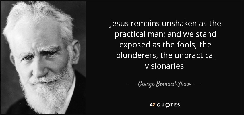 Jesus remains unshaken as the practical man; and we stand exposed as the fools, the blunderers, the unpractical visionaries. - George Bernard Shaw